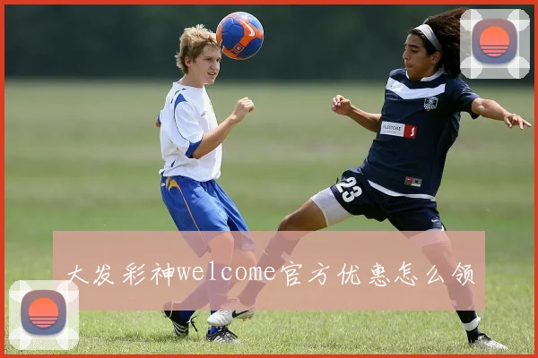 大发彩神welcome官方优惠怎么领