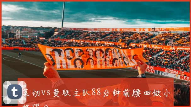 莱切vs曼联主队88分钟前腰回做小将得分