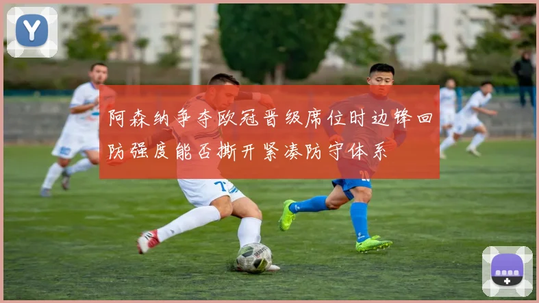 阿森纳争夺欧冠晋级席位时边锋回防强度能否撕开紧凑防守体系