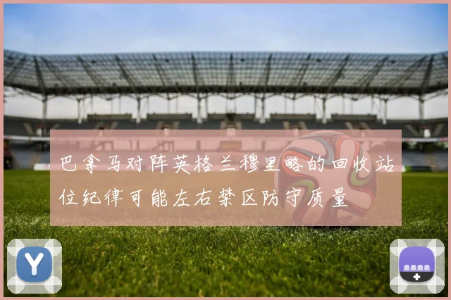 巴拿马对阵英格兰穆里略的回收站位纪律可能左右禁区防守质量