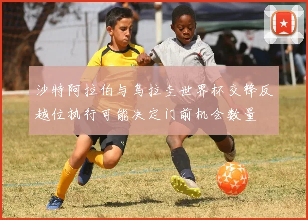 沙特阿拉伯与乌拉圭世界杯交锋反越位执行可能决定门前机会数量