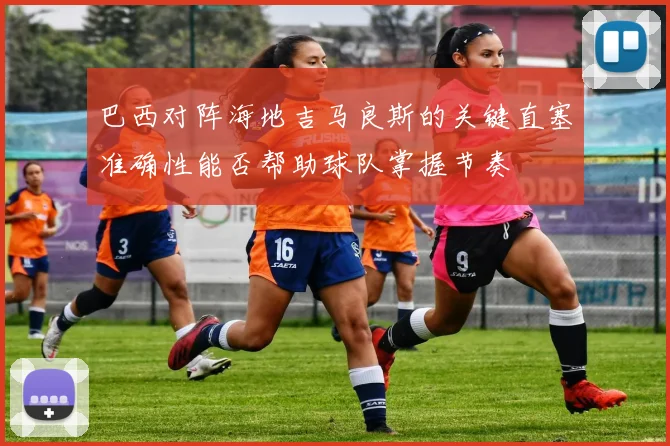 巴西对阵海地吉马良斯的关键直塞准确性能否帮助球队掌握节奏