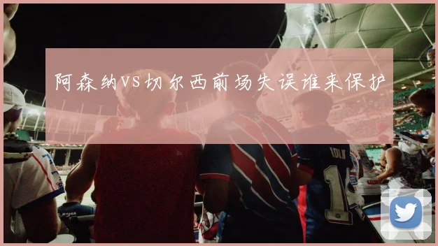 阿森纳vs切尔西前场失误谁来保护