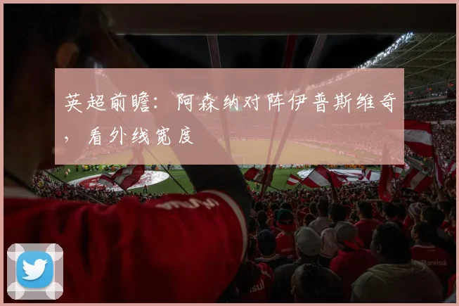 英超前瞻：阿森纳对阵伊普斯维奇，看外线宽度
