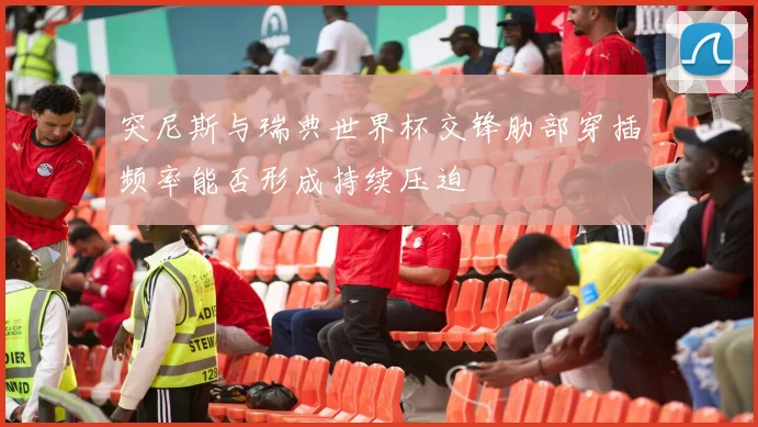 突尼斯与瑞典世界杯交锋肋部穿插频率能否形成持续压迫